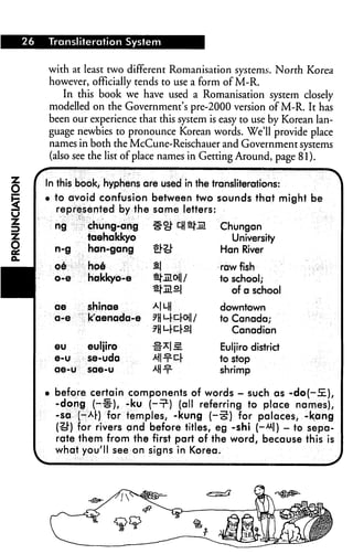 26   Transliteration System


     with at least two different Romanisation systems. North Korea
     however, officially tends to use a form of M-R.
         In this book we have used a Romanisation system closely
     modelled on the Government's pre-2000 version of M-R. It has
     been our experience that this system is easy to use by Korean lan
     guage newbies to pronounce Korean words. We'll provide place
     names in both the McCune-Reischauer and Government systems
     (also see the list of place names in Getting Around, page 81).


     In this book, hyphens are used in the transliterations:
     • to avoid confusion between two sounds that might be
       represented by the same letters:
       ng     chung-ang       ^°J" r^tj-jn    Chungan
              taehakkyo                         University
       n-g    han-gang        ej-ij-          Han River

       oe     hoe             S|              raw fish




■
       o-e    hakkyo-e        ^.Ml /         to school;
                                                 of a school
       ae     shinae          Al Mi          downtown
       a-e    k'aenada-e      ^HM-c-rOll/    to Canada;
                              7H L-l-cl-sj      Canadian
       eu     euljiro         #^1^            Euljiro district
       e-u    se-uda          ^Hnrkr         to stop
       ae-u   sae-u           Af|-f-         shrimp

     • before certain components of words - such as -doj-S.),
       -dong (-■§•), -ku j-1?) (all referring to place names),
       -sa (-Ar) for temples, -kung (—5) for palaces, -kang
       (£!") for rivers and before titles, eg -shi (—**!) - to sepa
       rate them from the first part of the word, because this is
       what you'll see on signs in Korea.
 