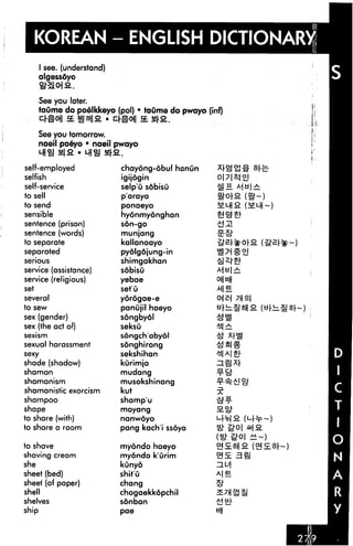 KOREAN - ENGLISH DICTIONARY
       I see. (understand)
       algessdyo
       ttSOlfi

      See you later.
      taume do poelkkeyo (pol) • taume do pwayo (inf)
      C^OJl SE INS     C^Oj| SE &SL

      See you tomorrow.
      naeil poeyo • naeil pwayo
       MIS H|a • MIS fl
self-employed                chayong-obul hanun
selfish                      igijogin                   oj

self-service                 selp'u sobisu
to sell                      p'arayo
to send                      ponaeyo                     (5m ~)
sensible                     hyonmyonghan
sentence (prison)            son-go

sentence (words)             munjang
to separate                  kallanoayo
separated                    pyolgdjung-in
serious                      shimgakhan
service (assistance)         sobisu
service (religious)          yebae
set                          set'u
several                      yorogae-e
to sew                       panujil haeyo
sex (gender)                 songbyol
sex (the act of)             seksu
sexism                       songch'abyol
sexual harassment            songhirong
sexy                         sekshihan
shade (shadow)               kurimja
shaman                       mudang
shamanism                    musokshinang
shamanistic exorcism         kut
shampoo                      shamp'u
shape                        moyang

to share (with)              nanwoyo

to share a room              pang kach'i ssoyo

to shave                     myondo haeyo
shaving cream                myondo k'urim              3a
she                          kunyo
sheet (bed)                  shit'u
sheet (of paper)             chang
shell                        chogaekkopchil
shelves                      sonban
ship                         pae
 