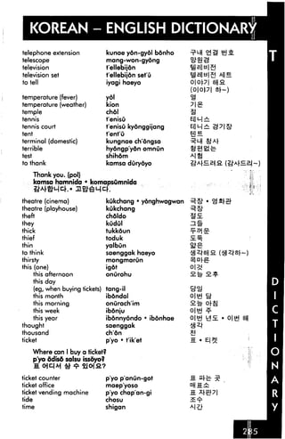 KOREAN - ENGLISH Dl
telephone extension                  kunae ydn-gydl bdnho
telescope                            mang-won-gydng
television                           fellebijdn
television set                       t'ellebijdn set'O
to tell                              iyagi haeyo
                                                                (0|0p| Sr~)
temperature (fever)                  ydl
temperature (weather)                kion
temple                               chdl
tennis                               t'enisu
tennis court                         t'enisu kyonggijang
tent                                 tent'O
terminal (domestic)                  kungnae ch'ongsa
terrible                             hydngp'ydn omnun
test                                 shihdm
to thank                             kamsa dOrydyo

       Thank you. (pol)
       kamsa hamnida • komapsumnida
       ^j"A|-^J"L-|C.(-,» jl^^l-jcf.

theatre (cinema)                     L-nlcrhnnn • uAnnhwnnwnn
                                     Kukcnang • yongnwagwan
theatre (playhouse)                  kukchang
theft                                chdldo
they                                 kudul
thick                                tukkdun
thief                                toduk
thin                                 yalbOn
to think                             saenggak haeyo
thirsty                              mongmarun

this (one)                     igdt
     this afternoon            onurohu
     this day
     (eg, when buying tickets) tang-il
     this month                ibdndal
     this morning              onurach'im
     this week                 ibdnju                           o|«J
     this year                 ibdnnydndo * ibdnhae
thought                        saenggak
thousand                       ch'dn
ticket                         p'yo • t'ik'et

       Where can 1 buy a ticket?
       p'yo ddisd salsu issdyo?
                                 ?

ticket counter                       p'yo p'anun-got
ticket office                        maep'yoso
ticket vending machine               p'yo chap'an-gi
tide                                 chosu
time                                 shigan
 