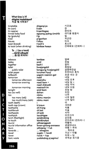 What time is H?
      chigum my&shloyo?
      -'I^Aiotia?

timetable                    shiganp'yo
tin (can)                    k'aen
tin opener                   k'aenttagae
tinned baby food             agiyong pyong-umshik
tip (gratuity)               tip
tired                        p'igonhan
tissues                      t'ishyu
toast (bread)                t'osut'O
to toast (when drinking)     konbae haeyo

      To ...! (as a toast)
      ...rul/Otwihaydl
,     ...#/!■ *t*K*|!

tobacco                      tambae
today                        onul
together                     kach'i
toilet                       hwajangshil
     public toilet           kongjung hwajangshil
toilet paper                 turumari hyuji         = = n

tollbooth                    yog urn naenun-got
tomorrow                     naeil
      tomorrow afternoon     naeirohu
      tomorrow evening       naeil bam •
                             naeil chdnyok          "-HI!
    tomorrow morning         naeirach'im
tonight                      onul bam
too (as well)                dohan                  ££*[
too                          nomu

    too many (adj)           nomu manun                     ate
    too much/many (adv)      nomu mani
tooth (teeth)                i
tooth cap (crown)            k'uraun
toothache                    ch'it'ong
toothbrush                   ch'isol
toothpaste                   ch'iyak
toothpick                    issushigae
torch (flashlight)           sonjdndung
to touch                     kondOrydyo
tourist                      ydhaenggaek
tourist information office   kwan-gwang-annaeso
tours                        yohaeng • tuo
towards ...                  ... tchoguro
towel                        sugon • t'awol
tower                        t'awd • tap
toxic waste                  yudoksong p'yegimul
 