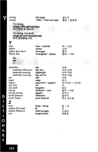 writing                     kul ssugi
wrong                       t'ullin • chal mot toen

       I'mwrong.
       chega t'Ollin-got kanneyo


       I'm. Wrong, (my fault)
       chega jal mot haessOmnida


Y
year                        hae • nydndo
yellow                      noran
yellow dust storm           hwangsa
Yellow Sea                  hwanghae • sdhae

      Yes.
       Ne


yesterday                   oje
    yesterday afternoon     oje ohu
      yesterday evening     djejdnydk
      yesterday morning     oje ach'im                o]x
yet                         ajik
yoga                        yoga
yogurt                      yogurut'u • yogot'u
you (inf)                   no
you (pol)                   tangshin
young                       chdlmun • orin
young woman                 agashi
youth (person)              cholmuni
youth hostel                yusu hosut'el

Z
zero                        yong • kong
zodiac (Chinese)            di
zodiac (Western)            shibi kungdo
zoo                         tongmulwon
 