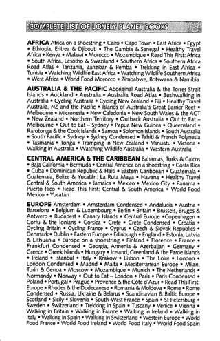 AFRICA Africa on a shoestring • Cairo • Cape Town • East Africa • Egypt
• Ethiopia, Eritrea & Djibouti • The Gambia & Senegal • Healthy Travel
Africa • Kenya • Malawi • Morocco • Mozambique • Read This First: Africa
• South Africa, Lesotho & Swaziland • Southern Africa • Southern Africa
Road Atlas • Tanzania, Zanzibar & Pemba • Trekking in East Africa •
Tunisia • Watching Wildlife East Africa • Watching Wildlife Southern Africa
• West Africa • World Food Morocco • Zimbabwe, Botswana & Namibia

AUSTRALIA & THE PACIFIC Aboriginal Australia & the Torres Strait
Islands • Auckland • Australia • Australia Road Atlas • Bushwalking in
Australia • Cycling Australia • Cycling New Zealand • Fiji • Healthy Travel
Australia, NZ and the Pacific • Islands of Australia's Great Barrier Reef •
Melbourne • Micronesia • New Caledonia • New South Wales & the ACT
• New Zealand • Northern Territory • Outback Australia ° Out to Eat -
Melbourne • Out to Eat - Sydney • Papua New Guinea • Queensland •
Rarotonga & the Cook Islands • Samoa • Solomon Islands • South Australia
• South Pacific • Sydney • Sydney Condensed • Tahiti & French Polynesia
• Tasmania • Tonga • Tramping in New Zealand • Vanuatu • Victoria •
Walking in Australia • Watching Wildlife Australia • Western Australia

CENTRAL AAAERICA & THE CARIBBEAN Bahamas, Turks & Caicos
• Baja California • Bermuda • Central America on a shoestring • Costa Rica
• Cuba • Dominican Republic & Haiti • Eastern Caribbean •» Guatemala •
Guatemala, Belize & Yucatan: La Ruta Maya • Havana • Healthy Travel
Central & South America • Jamaica • Mexico • Mexico City • Panama •
Puerto Rico • Read This First: Central & South America • World Food
Mexico • Yucatan

EUROPE Amsterdam • Amsterdam Condensed • Andalucia • Austria •
Barcelona • Belgium & Luxembourg • Berlin • Britain • Brussels, Bruges &
Antwerp • Budapest • Canary Islands • Central Europe 'Copenhagen •
Corfu & the lonians • Corsica • Crete • Crete Condensed • Croatia •
Cycling Britain • Cycling France • Cyprus • Czech & Slovak Republics •
Denmark • Dublin • Eastern Europe • Edinburgh • England • Estonia, Latvia
& Lithuania • Europe on a shoestring • Finland • Florence • France •
Frankfurt Condensed • Georgia, Armenia & Azerbaijan • Germany •
Greece • Greek Islands • Hungary • Iceland, Greenland & the Faroe Islands
• Ireland • Istanbul • Italy • Krakow • Lisbon • The Loire • London •
London Condensed • Madrid • Malta • Mediterranean Europe • Milan,
Turin & Genoa • Moscow • Mozambique • Munich • The Netherlands •
Normandy • Norway • Out to Eat - London • Paris • Paris Condensed •
Poland • Portugal • Prague • Provence & the Cote d'Azur • Read This First:
Europe • Rhodes & the Dodecanese • Romania & Moldova • Rome • Rome
Condensed • Russia, Ukraine & Belarus • Scandinavian & Baltic Europe •
Scotland • Sicily • Slovenia • South-West France • Spain • St Petersburg •
Sweden • Switzerland • Trekking in Spain • Tuscany • Venice • Vienna •
Walking in Britain • Walking in France • Walking in Ireland • Walking in
Italy • Walking in Spain • Walking in Switzerland • Western Europe ° World
Food France • World Food Ireland • World Food Italy • World Food Spain
 