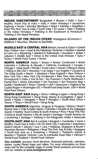 INDIAN SUBCONTINENT Bangladesh • Bhutan • Delhi • Goa •
Healthy Travel Asia & India • India • Indian Himalaya • Karakoram
Highway • Kerala • Mumbai (Bombay) • Nepal • Pakistan • Rajasthan •
Read This First: Asia & India • South India • Sri Lanka • Tibet • Trekking
in the Indian Himalaya • Trekking in the Karakoram & Hindukush •
Trekking in the Nepal Himalaya

ISLANDS OF THE INDIAN OCEAN Madagascar &Comoros •
Maldives • Mauritius, Reunion & Seychelles

MIDDLE EAST & CENTRAL ASIA Bahrain, Kuwait & Qatar • Central
Asia • Dubai • Iran • Israel & the Palestinian Territories • Istanbul • Istanbul
to Cairo on a Shoestring • Istanbul to Kathmandu • Jerusalem • Jordan •
Lebanon • Middle East • Oman & the United Arab Emirates • Syria •
Turkey • World Food Turkey • Yemen
NORTH AMERICA Alaska • Boston • Boston Condensed • British
Colombia • California & Nevada • California Condensed • Canada •
Chicago • Deep South • Florida • Great Lakes • Hawaii • Hiking in Alaska
• Hiking in the USA • Honolulu • Las Vegas • Los Angeles • Louisiana &
The Deep South • Miami • Montreal • New England • New Orleans •
New York City • New York City Condensed • New York, New Jersey &
Pennsylvania • Oahu • Out to Eat - San Francisco • Pacific Northwest •
Puerto Rico • Rocky Mountains • San Francisco • San Francisco Map •
Seattle • Southwest • Texas • Toronto • USA • Vancouver • Virginia & the
Capital Region • Washington DC • World Food Deep South, USA • World
Food New Orleans
NORTH-EAST ASIA Beijing • China • Hiking in Japan • Hong Kong •
Hong Kong Condensed • Hong Kong, Macau & Guangzhou • Japan •
Korea • Kyoto • Mongolia • Seoul • Shanghai • South-West China •
Taiwan • Tokyo • World Food - Hong Kong
SOUTH AMERICA Argentina, Uruguay & Paraguay • Bolivia • Brazil •
Buenos Aires • Chile & Easter Island • Colombia • Ecuador & the Galapagos
Islands • Healthy Travel Central & South America • Peru • Read This First:
Central & South America • Rio de Janeiro • Santiago • South America on
a shoestring • Santiago • Trekking in the Patagonian Andes • Venezuela
SOUTH-EAST ASIA Bali & Lombok • Bangkok • Cambodia • Hanoi •
Healthy Travel Asia & India • Ho Chi Minh City • Indonesia • Indonesia's
Eastern Islands • Jakarta • Java • Laos • Malaysia, Singapore & Brunei •
Myanmar (Burma) • Philippines • Read This First: Asia & India • Singapore
• South-East Asia on a shoestring • Thailand • Thailand's Islands &
Beaches • Thailand, Vietnam, Laos & Cambodia Road Atlas • Vietnam •
World Food Thailand • World Food Vietnam
Also available; Journeys travel literature, illustrated pictorials, calendars,
diaries, Lonely Planet maps and videos. For more information on these
series and for the complete range of Lonely Planet products and services,
visit our website at www.lonelyplanet.com.
 