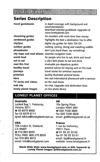 Series Description
travel guidebooks            in depth coverage with background and
                             recommendations
                             download selected guidebook Upgrades at
                             www.lonelyplanet.com
shoestring guides            for travellers with more time than money
condensed guides             highlights the best a destination has to offer
citySync                     digital city guides for Palm TM OS
outdoor guides               walking, cycling, diving and watching wildlife
phrasebooks                  don't just stand there, say something!
city maps and road atlases essential navigation tools
world food                   for people who live to eat, drink and travel
out to eat                   a city's best places to eat and drink
read this first              invaluable pre-departure guides
healthy travel               practical advice for staying well on the road
journeys                     travel stories for armchair explorers
pictorials                   lavishly illustrated pictorial books
ekno                         low cost international phonecard with e-services
TV series and videos         on the road docos
web site                     for chat, Upgrades and destination facts
lonely planet images         on line photo library


 LONELY PLANET OFFICES

 Australia                              UK
 Locked Bag 1, Footscray,               10a Spring Place,
 Victoria 3011                          London NW5 3BH
 « 03-8379 8000                         » 020 7428 4800
 fax 03 8379 8111                       fax 020 7428 4828
 ejnail: talk2us@lonelyplanet.com. au   email: go@lonelyplanet.co.uk

 USA                                    France
 150 Linden St, Oakland,                1 rue du Dahomey,
 CA 94607                               75011 Paris
 W 510 893 8555                         e 01 55 25 33 00
 TOLL FREE: 800 275 8555                fax 01 55 25 33 01
 fax 510 893 8572                       email: bip@lonelyplanet.fr
 email: info@lonelyplanet.com           website: www.lonelyplanet.fr

       World Wide Web: www.lonelyplanet.com or AOL keyword: Ip
              Lonely Planet Images: lpi@lonelyplanet.com.au
 