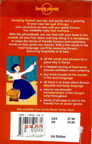 bnejjptanet

  Annyong haseyo! you say, and gently nod a greeting
            to your new han-guk ch'in-gu,
    who comments on how well you speak Korean.
         You modestly reply chal mot'aeyo ...
 With this phrasebook, you can chat with your hosts in the
minbak, let your hair down and sing along in a noraebang,
  or enjoy the stories of friendly farmers and mysterious
 monks as they guide you around. With a few words in the
       local language, you'll be savouring Korea's
                        ir,r, hospitality at its best.


                               r all the words and phrases for a
                                 great stay in Korea
                               » a heaped serving of food terms
                                 ensures confident menu ordering
                               i buy knick-knacks at the market
                                 in the local language
                               » all there is to know about Korean
                                 etiquette and body language
                               j easy to use phonetic
                                transliterations of the Hangul
                                 script throughout
                               i plenty of phrases to join in the
                                 friendly fun at soccer games

      Also available from Lonely Planet: Korea, Seoul

        ISBN 1 - 74059-166-(
                                       USA           $7.99
                                       UK            £4.50




        7 8 , , h u 'o 9 i 6 6 9»~    3rd Edition
 