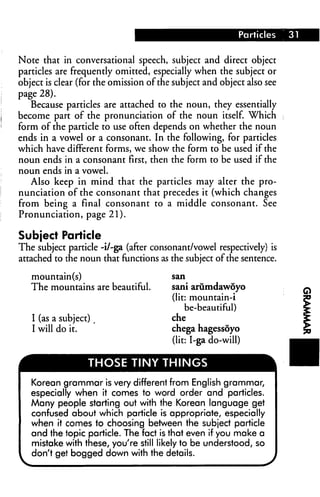 Note that in conversational speech, subject and direct object
particles are frequently omitted, especially when the subject or
object is clear (for the omission of the subject and object also see
page 28).
   Because particles are attached to the noun, they essentially
become part of the pronunciation of the noun itself. Which
form of the particle to use often depends on whether the noun
ends in a vowel or a consonant. In the following, for particles
which have different forms, we show the form to be used if the
noun ends in a consonant first, then the form to be used if the
noun ends in a vowel.
   Also keep in mind that the particles may alter the pro
nunciation of the consonant that precedes it (which changes
from being a final consonant to a middle consonant. See
Pronunciation, page 21).

Subject Particle
The subject particle -i/-ga (after consonant/vowel respectively) is
attached to the noun that functions as the subject of the sentence.

   mountain(s)                          san

   The mountains are beautiful.         sani arumdawoyo
                                        (lit: mountain-i
                                             be-beautiful)
   I (as a subject)                     che
   I will do it.                        chega hagessoyo
                                        (lit: I-ga do-will)

                  THOSE TINY THINGS

   Korean grammar is very different from English grammar,
   especially when it comes to word order and particles.
   Many people starting out with the Korean language get
   confused about which particle is appropriate, especially
   when it comes to choosing between the subject particle
   and the topic particle. The fact is that even if you make a
   mistake with these, you're still likely to be understood, so
   don't get bogged down with the details.
 