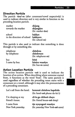 Particles   ; 35


Direction Particle
The particle -uro/-ro (after consonant/vowel respectively) is
used to indicate direction and is very similar in function to the
preceding location particle.

   market                       shijang
   towards the market           shijanguro
                                (lit: market-uro)
   school                       hakkyo
   in the direction of school   hakkyoro
                                (lit: school-ro)

This particle is also used to indicate that something is done
through or by something else.

   telephone                    chonhwa
   by telephone                 chonhwaro
                                (lit: telephone-ro)
   bus                          bosu
   I came by bus.               bosuro wassoyo
                                (lit: bus-ro came)

Action Location Particle
The action location particle -eso is used to indicate the
location of an action. When describing where someone started
from, it functions as the word 'from'. The same particle is
used regardless of whether the preceding noun starts with a
consonant or a vowel, although it may alter the pronunciation
of a preceding consonant.

   Let's call from the hotel.   hotereso chonhwa hapshida
                                (lit: hotel-esd phone do-let's)

   I'm sleeping at my           ch'in-gu chibeso chayo
   friend's house.              (lit: friend house-eso sleep)

   I came from                  oje nyuyogesd wassoyo
   New York yesterday.          (lit: yesterday New York-eso came)
 