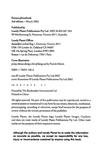 Korean phrasebook
3rd edition - March 2002

Published by
Lonely Planet Publications Pty Ltd ABN 36 005 607 983
90 Maribyrnong St, Footscray, Victoria 3011, Australia

Lonely Planet Offices
Australia Locked Bag 1, Footscray, Victoria 3011
USA 150 Linden St, Oakland CA 94607
UK 10a Spring Place, London NW5 3BH
France 1 rue du Dahomey, 75011 Paris

Cover illustration
jenny chonsa doing a bit ofdung san by Patrick Marris

ISBN 1 74059 166 6

text © Lonely Planet Publications Pty Ltd 2002
cover illustration © Lonely Planet Publications Pry Ltd 2002

10   987654                   21


Printed by The Bookmaker International Ltd
Printed in China

All rights reserved. No part of this publication may be reproduced, stored in a
retrieval system or transmitted in any form by any means, electronic, mechanical,
photocopying, recording or otherwise, except brief extracts for the purpose of
review, without the written permission of the publisher.

Lonely Planet, the Lonely Planet logo, Lonely Planet Images, CitySync
and ekno are trade marks of Lonely Planet Publications Pty Ltd. Other trade
marks are the property of their respective owners.



  Although the authors and Lonely Planet try to make the information
  as accurate as possible, we accept no responsibility for any loss,
  injury or inconvenience sustained by anyone using this book.
 