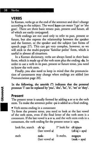 38   Verbs


     VERBS
     In Korean, verbs go at the end of the sentence and don't change
     according to the subject. The word kayo can mean 'I go' or 'she
     goes'. There are three basic tenses: past, present and future, all
     of which are easily conjugated.
        Verb endings are not used only to refer to past, present or
     future, but also express the relationship between the speaker
     and the listener, or the speaker and the subject (see forms of
     speech page 27). This can get very complex, however, so we
     will stick to the multi-purpose 'familiar polite' form, which is
     useful in almost all situations.
         In a Korean dictionary, verbs are always listed in their basic
     form, which is made up of the verb stem plus the ending -da. In
     order to use a verb in its past, present or future tense, you need
     to know the verb stem.
         Finally, you also need to keep in mind that the pronuncia
     tion of consonants may change when endings are added (see
     Pronunciation page 20).

     In the following, the asterisk (*) indicates that the personal
     pronoun T can be replaced by 'you', 'she', 'he*, 'it', 'we' or 'they'.


     Present
     The present tense is usually formed by adding a or o to the verb
     stem. To make the sentence polite -yo is added as a final ending.
     • Verb stems ending in a consonant
     To form the present tense, you need to look at the last vowel
     of the verb stem, even if the final letter of the verb stem is a
     consonant. If the last vowel is a or o, and the verb stem ends in a
     consonant, the verb ending for the present tense is -ayo.

        look for, search     ch'aj-           I* look for ch'ajayo
                             (last vowel a)               (ch'aj + ayo)

        melt                 nok-             It melts.    nogayo
                             (last vowel o)                (nok + ayo)
 