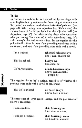 To Be
In Korean, the verb 'to be' is rendered not by one single verb
as in English, but by various verbs. Something or someone can
'be' ('exist') somewhere, in which case issoyo/opsoyo is used (see
page 43). When using most adjectives (eg, 'She's smart') the
various forms of 'to be' are built into the adjective itself (see
Adjectives, page 50). But when talking about who you are or
what you do (eg, 'I'm a tourist') or what something is (eg, 'It's
a dictionary'), the verb to use is i-da. Its conjugation for the
polite familiar form is -ieyo if the preceding word ends with a
consonant, and -eyo if the preceding word ends with a vowel.

   I'm a student.                 (chonun) haksaeng-ieyo
                                  (lit: (I-nun) student be)

   This is a school.              hakkyo-eyo
                                  (lit: school be)

   We're Australians.             urinun hojusar&m-ieyo
                                  (lit: we-nun Australia-
                                       people-be)

The negative for 'to be' is anieyo, regardless of whether the
previous word ends with a vowel or consonant.

   This isn't our hotel.          uri hoteri anieyo
                                  (lit: we hotel-i be-not)

The past tense of -ieyo/-eyo is -iossoyo, and the past tense of
anieyo is aniossoyo.


   I was a student.               chon haksaeng iso
                                  (lit: I student be-not)

   I was not a student.           chon haksaeng-i aniso
                                  (lit: I student-i was-not)
 
