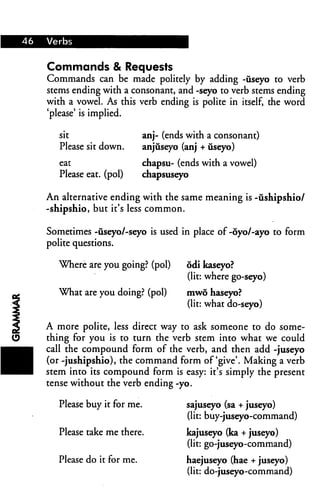 Commands & Requests
Commands can be made politely by adding -useyo to verb
stems ending with a consonant, and -seyo to verb stems ending
with a vowel. As this verb ending is polite in itself, the word
'please' is implied.

   sit                     anj- (ends with a consonant)
   Please sit down.        anjuseyo (anj + iiseyo)

                           chapsu- (ends with a vowel)
   Please eat. (pol)       chapsuseyo

An alternative ending with the same meaning is -ushipshio/
-shipshio, but it's less common.

Sometimes -iiseyo/-seyo is used in place of -6yo/-ayo to form
polite questions.

   Where are you going? (pol)        odi kaseyo?
                                     (lit: where go-seyo)
  What are you doing? (pol)          mwo haseyo?
                                     (lit: what do-seyo)

A more polite, less direct way to ask someone to do some
thing for you is to turn the verb stem into what we could
call the compound form of the verb, and then add -juseyo
(or -jushipshio), the command form of'give'. Making a verb
stem into its compound form is easy: it's simply the present
tense without the verb ending -yo.

   Please buy it for me.             sajuseyo (sa + juseyo)
                                     (lit: buy-juseyo-command)
   Please take me there.             kajuseyo (ka + juseyo)
                                     (lit: go-juseyo-command)
   Please do it for me.              haejuseyo (hae + juseyo)
                                     (lit: do-juseyo-command)
 