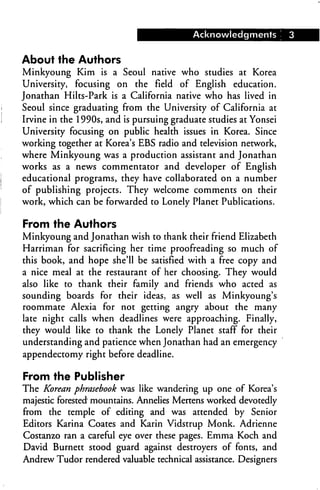 Acknowledgments         3


About the Authors
Minkyoung Kim is a Seoul native who studies at Korea
University,   focusing on   the field of English education.
Jonathan Hilts-Park is a California native who has lived in
Seoul since graduating from the University of California at
Irvine in the 1990s, and is pursuing graduate studies at Yonsei
University focusing on public health issues in Korea. Since
working together at Korea's EBS radio and television network,
where Minkyoung was a production assistant and Jonathan
works as a news commentator and developer of English
educational programs, they have collaborated on a number
of publishing projects. They welcome comments on their
work, which can be forwarded to Lonely Planet Publications.

From the Authors
Minkyoung and Jonathan wish to thank their friend Elizabeth
Harriman for sacrificing her time proofreading so much of
this book, and hope she'll be satisfied with a free copy and
a nice meal at the restaurant of her choosing. They would
also like to thank their family and friends who acted as
sounding boards for their ideas, as well as Minkyoung's
roommate Alexia for not getting angry about the many
late night calls when deadlines were approaching. Finally,
they would like to thank the Lonely Planet staff for their
understanding and patience when Jonathan had an emergency
appendectomy right before deadline.

From the Publisher
The Korean phrasebook was like wandering up one of Korea's
majestic forested mountains. Annelies Mertens worked devotedly
from the temple of editing and was attended by Senior
Editors Karina Coates and Karin Vidstrup Monk. Adrienne
Costanzo ran a careful eye over these pages. Emma Koch and
David Burnett stood guard against destroyers of fonts, and
Andrew Tudor rendered valuable technical assistance. Designers
 