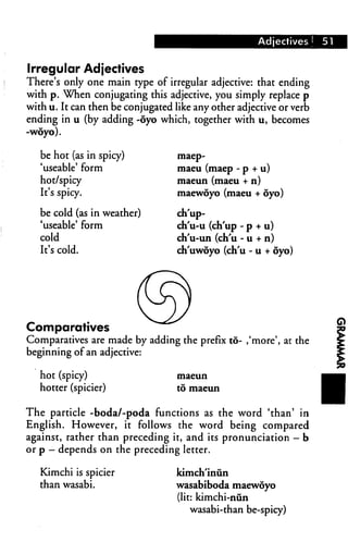 Adjectives !   51


Irregular Adjectives
There's only one main type of irregular adjective: that ending
with p. When conjugating this adjective, you simply replace p
with u. It can then be conjugated like any other adjective or verb
ending in u (by adding -oyo which, together with u, becomes
-woyo).

   be hot (as in spicy)            maep-

   'useable' form                  maeu (maep - p + u)
   hot/spicy                       maeun (maeu + n)
   It's spicy.                     maewoyo (maeu + oyo)

   be cold (as in weather)         ch'up-
   'useable' form                  ch'u-u (ch'up - p + u)
   cold                            ch'u-un (ch'u - u + n)
   It's cold.                      ch'uwoyo (ch'u - u + oyo)




Comparatives
Comparatives are made by adding the prefix to- ,'more', at the
beginning of an adjective:

   hot (spicy)                     maeun

   hotter (spicier)                to maeun



The particle -boda/-poda functions as the word 'than' in
English. However, it follows the word being compared
against, rather than preceding it, and its pronunciation - b
or p — depends on the preceding letter.

   Kimchi is spicier              kimch'inun
   than wasabi.                   wasabiboda maewoyo
                                  (lit: kimchi-nun
                                      wasabi-than be-spicy)
 