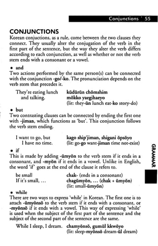 Conjunctions [ 55


CONJUNCTIONS
Korean conjuctions, as a rule, come between the two clauses they
connect. They usually alter the conjugation of the verb in the
first part of the sentence, but the way they alter the verb differs
according to each conjunction, as well as whether or not the verb
stem ends with a consonant or a vowel.
• and
Two actions performed by the same person(s) can be connected
with the conjunction -go/-ko. The pronunciation depends on the
verb stem that precedes it.

   They're eating lunch      kudurun chomshim
     and talking.            mokko yaegihaeyo
                             (lit: they-un lunch eat-ko story-do)
• but
Two contrasting clauses can be connected by ending the first one
with -jiman, which functions as 'but'. This conjunction follows
the verb stem ending.

   I want to go, but         kago ship'jiman, shigani opsoyo
      I have no time.        (lit: go-go want-jiman time not-exist)
• if
This is made by adding -iimyon to the verb stem if it ends in a
consonant, and -myon if it ends in a vowel. Unlike in English,
the word 'if goes at the end of the clause it refers to.

   be small                  chak- (ends in a consonant)
   If it's small, ...        chagumyon, ... (chak + iimyon)
                             (lit: small-umyon)
 • while
There are two ways to express 'while' in Korean. The first one is to
attach -umyonso to the verb stem if it ends with a consonant, or
-myonso if it ends with a vowel. This way of expressing 'while'
is used when the subject of the first part of the sentence and the
subject of the second part of the sentence are the same.
   While I sleep, I dream,   chamyonso, gumul kkwoyo
                             (lit: sleep-myonso dream-til dream)
 