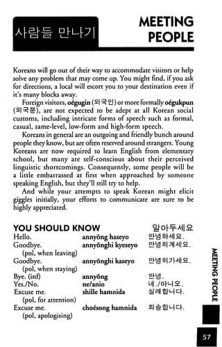 MEETING
                                                  PEOPLE

Koreans will go out of their way to accommodate visitors or help
solve any problem that may come up. You might find, if you ask
for directions, a local will escort you to your destination even if
it's many blocks away.
    Foreign visitors, oegugin (£| ^ 21) or more formally oe'gukpun
(^■^■•nr), are not expected to be adept at all Korean social
customs, including intricate forms of speech such as formal,
casual, same-level, low-form and high-form speech.
     Koreans in general are an outgoing and friendly bunch around
people they know, but are often reserved around strangers. Young
Koreans are now required to learn English from elementary
school, but many are self-conscious about their perceived
linguistic shortcomings. Consequently, some people will be
a little embarrassed at first when approached by someone
speaking English, but they'll still try to help.
    And while your attempts to speak Korean might elicit
giggles initially, your efforts to communicate are sure to be
highly appreciated.


YOU SHOULD KNOW
Hello.                 annyong haseyo
Goodbye.               annyonghi kyeseyo
   (pol, when leaving)
Goodbye.               annyonghi kaseyo
   (pol, when staying)
Bye. (inf)                annyong                 2.M3.
Yes./No.                  ne/anio
Excuse me.                shille hamnida
   (pol, for attention)
Excuse me.                choe'song hamnida
   (pol, apologising)
 