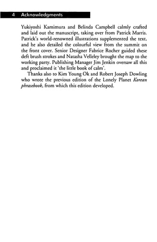 Acknowledgments


Yukiyoshi Kamimura and Belinda Campbell calmly crafted
and laid out the manuscript, taking over from Patrick Marris.
Patrick's world-renowned illustrations supplemented the text,
and he also detailed the colourful view from the summit on
the front cover. Senior Designer Fabrice Rocher guided these
deft brush strokes and Natasha Velleley brought the map to the
working party. Publishing Manager Jim Jenkin oversaw all this
and proclaimed it 'the little book of calm'.
   Thanks also to Kim Young Ok and Robert Joseph Dowling
who wrote the previous edition of the Lonely Planet Korean
phrasebook, from which this edition developed.
 