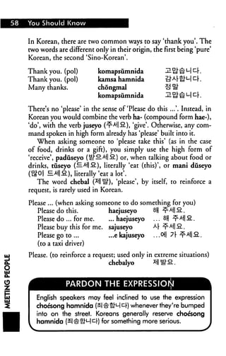 58   You Should Know


     In Korean, there are two common ways to say 'thank you'. The
     two words are different only in their origin, the first being 'pure'
     Korean, the second 'Sino-Korean'.

     Thank you. (pol)         komapsumnida
     Thank you. (pol)         kamsa hamnida
     Many thanks.             chongmal
                              komapsumnida

     There's no 'please' in the sense of'Please do this ...'. Instead, in
     Korean you would combine the verb ha- (compound form hae-),
     'do', with the verb juseyo (^-Ai|2.), 'give'. Otherwise, any com
     mand spoken in high form already has 'please' built into it.
         When asking someone to 'please take this' (as in the case
     of food, drinks or a gift), you simply use the high form of
     'receive', paduseyo (^"fi Al|fi) or, when talking about food or
     drinks, tuseyo (HAllfi), literally 'eat (this)', or mani duseyo
     (B0| = A||fi), literally 'eat a lot'.
         The word chebal (*1| Q), 'please', by itself, to reinforce a
     request, is rarely used in Korean.

     Please ... (when asking someone to do something for you)
        Please do this.          haejuseyo
        Please do ... for me.    ... haejuseyo
        Please buy this for me. sajuseyo
        Please go to ...         ...e kajuseyo ...cH|
        (to a taxi driver)

     Please, (to reinforce a request; used only in extreme situations)
                                   chebalyo       M^S


                   PARDON THE EXPRESSION

        English speakers may feel inclined to use the expression
        choesong hamnida (2|#£M£r) whenever they're bumped
        into on the street. Koreans generally reserve choesong
        hamnida (£|#U'ullIl-) for something more serious.
 