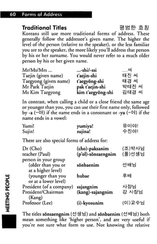 60   Forms of Address


         Traditional Titles
         Koreans still use more traditional forms of address. These
         generally follow the addressee's given name. The higher the
         level of the person (relative to the speaker), or the less familiar
         you are to the speaker, the more likely you'll address that person
         by his or her surname. You would never refer to a much older
         person by his or her given name.

         Mr/Ms/Mrs ...               ...-shi/-ssi             ..M
         Taejin (given name)         t'aejin-shi             eH£I u
         Taegyong (given name)       t'aegyong-shi
         Mr Park Taejin              pak t'aejin-shi
         Ms Kim Taegyong             kirn t'aegyong-shi      ^eHS

         In contrast, when calling a child or a close friend the same age
         or younger than you, you can use their first name only, followed
         by -a (-Or) if the name ends in a consonant or -ya (-OlO if the
         name ends in a vowel:

         Yumi!                       yumiya!
         Sujin!                      sujina!

         There are also special forms of address for:

         Dr (Cho)                    (cho)-paksanim
         teacher (Paul)              (p'ol) -sonsaengnim
         person in your group
            (older than you or       sonbaenim
            at a higher level)
            (younger than you        hubae
            or at a lower level)

I        President (of a company)
         President/Chairman
                                     sajangnim
                                     (kang)-sajangnim

         Professor (Lee)             (i)-kyosunim

         The titles sonsaengnim (£1 ^ cj) and sonbaenim (£! aH "d) both
         mean something like 'higher person', and are very useful if
         you're not sure what form to use. Not knowing the relative
 