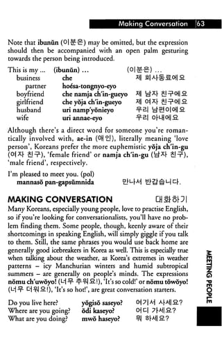Making Conversation              63


Note that ibunun (O|-g-c-) may be omitted, but the expression
should then be accompanied with an open palm gesturing
towards the person being introduced.

This is my...      (ibunun)...             (O|-e-i
   business           che                     *ll
      partner         hoe'sa-tongnyo-eyo
   boyfriend          che namja ch'in-gueyo *i|
   girlfriend         che yoja ch'in-gueyo    *1I
   husband            uri namp'yonieyo        -x"c
   wife               uri annae-eyo           -x^

Although there's a direct word for someone you're roman
tically involved with, ae-in (OH^i), literally meaning 'love
person', Koreans prefer the more euphemistic yoja ch'in-gu
(°i*|- ^It1), 'female friend' or namja ch'in-gu I
'male friend', respectively.

I'm pleased to meet you. (pol)
   mannaso pan-gapsumnida                      S_|"t—j-A-J


MAKING CONVERSATION
Many Koreans, especially young people, love to practise English,
so if you're looking for conversationalists, you'll have no prob
lem finding them. Some people, though, keenly aware of their
shortcomings in speaking English, will simply giggle if you talk
to them. Still, the same phrases you would use back home are
generally good icebreakers in Korea as well. This is especially true                ^
when talking about the weather, as Korea's extremes in weather                      ^
patterns — icy Manchurian winters and humid subtropical                             2
summers — are generally on people's minds. The expressions                          q
nomu ch'uwdyo! (M ■¥• -r t-I -2!), 'It's so cold!' or nomu towoyo!                  j«
(L-j ^- D x-j -2.!), 'It's so hot!', are great conversation starters.              O

Do you live here?             yogiso saseyo?           O1! 71 A] A|-A-|| 2.?
Where are you going?          odi kaseyo?             0 D| 7 [M .2.?
What are you doing?           mwo haseyo?             °-| ^hMI-2?
 