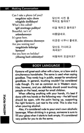 64   Making Conversation


     Can I take a photo (of you)?
        tangshine sajin chom                £!"£!—I AF£J
        tchigodo doelkkayo?
     What's this called?
        igol mworago pulloyo?
     Beautiful, isn't it?
        arumdamneyo
     It's great here.
        igosun nomuna chonneyo
     Are you waiting too?
        tangshindo kidarigo
        kyeseyo?                            ?l|A||fi?
     Are you here on holiday?
        yohaeng haro oshossoyo?             Oi ^ t[B



                            BODY LANGUAGE

        Koreans will greet each other with a bow, or a bow and a
        simultaneous handshake. The same is used when saying
        goodbye. They rarely hug in public, except for emotional
        goodbyes. In general, touching wouldn't be considered
        rude though. It's not as common as in Western coun
        tries, however, and you definitely should avoid touching
        people on the head, except for small children.
            When offering anything with your hands, it's best if
        done with two hands or the following way - the left hand
        should be open, with the palm facing up, supporting
        the right forearm, just next to the wrist. This is also true
        when pouring alcohol.
            Also, it's considered rude to pour one's own alcoholic
        beverage. When drinking in a group, someone is sure to
        fill your glass when it starts to look empty. It's considered
        very polite for you to'do'the same.
 