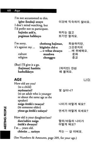 68   Aqe


     I'm not accustomed to this.
         igose iksukaji anayo
     I don't mind watching, but
     I'd prefer not to participate.
        hajinun ank'o,
        pogiman halkkeyo                   M7


     I'm sorry,             choe'song hajiman,
     it's against my ...    kugosiin cho-e       H^d
                            ...-e wibae dwaeyo   ...o
        culture                 munhwa              tE
        religion                chonggyo

     (But) I'll give it a go.
        (hajiman) hanbon
        haebolkkeyo


     AGE                                                  U0|
     How old are you?
       (to a child)
        myossarini?
        (to an adult who is younger
        or about the same age as the
        speaker)
        naiga ottok'e twaeyo?
        (to someone older)
       yonse-ga ottok'e toeseyo?

     How old is your daughter/son?
        dare/adure naiga
        ottok'e dwaeyo?
     I'm ... years old.
        choniin ... sarieyo

     (See Numbers & Amounts, page 209, for your age.)
 