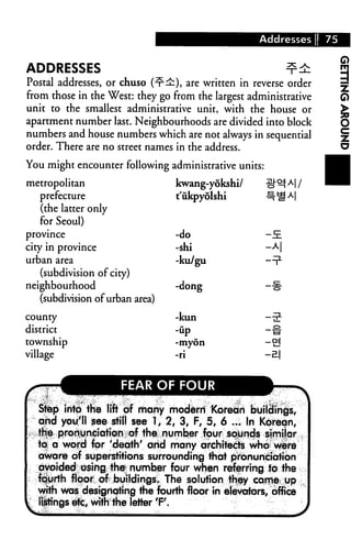 Addresses   75


ADDRESSES
Postal addresses, or chuso (-r^), are written in reverse order
from those in the West: they go from the largest administrative
unit to the smallest administrative unit, with the house or
apartment number last. Neighbourhoods are divided into block
numbers and house numbers which are not always in sequential
order. There are no street names in the address.
You might encounter following administrative units:

metropolitan                           kwang-yokshi/
   prefecture                          t'iikpyolshi




                                                        m|r
   (the latter only
   for Seoul)
province                               -do              -E
city in province                       -shi             -A|
urban area                             -ku/gu
   (subdivision of city)
neighbourhood                          -dong            —§■
   (subdivision of urban area

county                                 -kun
district                               -up

township                               -myon           -&
village                                -ri             -El

IK=                    FEAR OF FOUR                    A-
   Step into the lift of many modern Korean buildings,
   and you'll see still see 1,2,3, F, 5, 6 ... In Korean,
   the pronunciation of the number four sounds simiiar
   to a word for 'death' and many architects who were
   aware of superstitions surrounding that pronunciation
   avoided osing the1 number four when referring to the
   fcjurth floor of buildings* The solution they came up
   with was designating the fourth floor in elevators, office
   listings etc, with the letter 'F.
 