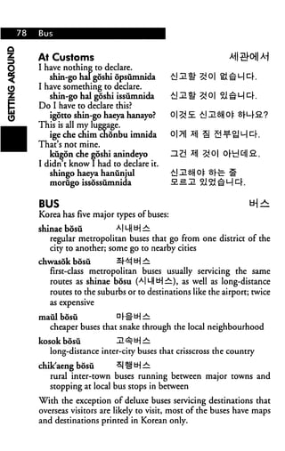 At Customs
I have nothing to declare.

I have something to declare.
   shin-go hal goshi issumnida
Do I have to declare this?
   igotto shin-go haeya hanayo?
This is all my luggage.
   ige che chim cnonbu imnida          0|7|| x||
That's not mine.
   kugon che goshi anindeyo            HZJ *i|
I didn t know I had to declare it.
   shingo haeya hanunjul
   morugo issossumnida


BUS                                                          tH^
Korea has five major types of buses:
shinae bosu           AILH tH —
   regular metropolitan buses that go from one district of the
   city to another; some go to nearby cities
chwasdk bosii         QM H-| ^
   first-class metropolitan buses usually servicing the same
   routes as shinae bosu (AlL|tH^), as well as long-distance
   routes to the suburbs or to destinations like the airport; twice
   as expensive

maul bosu           D|-#tHr^:
  cheaper buses that snake through the local neighbourhood
kosok bosii           ZL^U-j^:
   long-distance inter-city buses that crisscross the country

chik aeng bosii       ^1H! ^H —
   rural inter-town buses running between major towns and
   stopping at local bus stops in between

With the exception of deluxe buses servicing destinations that
overseas visitors are likely to visit, most of the buses have maps
and destinations printed in Korean only.
 