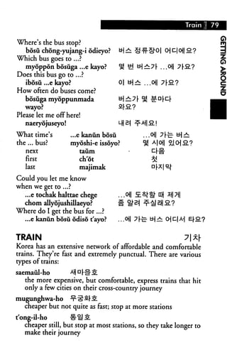 Where's the bus stop?
   bosu chong-yujang-i odieyo?       tH:
Which bus goes to ...?
   myoppon bosuga ...e kayo?         % £i tH±7[ ...o
Does this bus go to ...?
   ibosu ...e kayo?                  0| tH^
How often do buses come?
  bosuga myoppunmada                 *H — ? I-
   wayo?                             SJ-S.?
Please let me off here!
   naeryojuseyo!                     LH 21

What time's        ...e kanun bosu
the ... bus?       myoshi-e issoyo?
   next                taiim
   first               ch'ot
   last                majimak
Could you let me know
when we get to ...?
  .. .e tochak halttae chege         ...0
   chom allyojushillaeyo?            a %
Where do I get the bus for ...?
  ...e kanun bosu odiso t'ayo?       ..M 7he- tHr^


TRAIN                                                  7x[
Korea has an extensive network of affordable and comfortable
trains. They're fast and extremely punctual. There are various
types of trains:

saemaul-ho         4|d|.#£
   the more expensive, but comfortable, express trains that hit
   only a few cities on their cross-country journey
mugunghwa-ho       -x-^Srli
   cheaper but not quite as fast; stop at more stations
t'one-il-ho         #^S
   cheaper still, but stop at most stations, so they take longer to
   make their journey
 