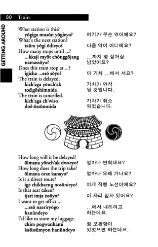 What station is this?
   yogiga musun yogieyo?
What's the next station?
   taum yogi odieyo?                       O|D|0||fi?
How many stops until...?
   ...kkaji myot chonggojang
   namassoyo?
Does this train stop at...?
  igicha ...eso soyo?           0|
The train is delayed.
  kich'aga yonch'ak
  toe'lgoshimnida
The train is cancelled.
  kich'aga ch'wiso
  doe'-ossumnida




How long will it be delayed?
   olmana yonch'ak dwaeyo?
How long does the trip take?
    olmana orae kanayo?                 £211
Is it a direct route?
    ige chikhaeng nosonieyo?    0|7||
Is that seat taken?
   ijari imja issoyo?           0| ^r
I want to get off at...
   ...eso naeriryogo
    haniindeyo
I'd like to store my luggage.
    chim pogwanhami
   issossumyon hanundeyo
 