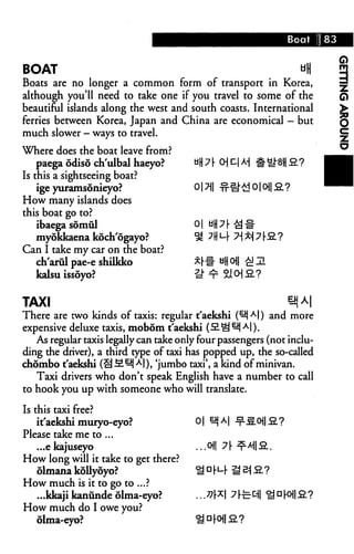 Boat     83



BOAT                                                  uH                    3
Boats are no longer a common form of transport in Korea,                    ^
although you'll need to take one if you travel to some of the               Q
beautiful islands along the west and south coasts. International            >
ferries between Korea, Japan and China are economical - but                 q
much slower — ways to travel.                                               ^

Where does the boat leave from?
    paega odiso ch'ulbal haeyo?
Is this a sightseeing boat?
    ige yuramsonieyo?                   017J|
How many islands does
this boat go to?
    ibaega somul                        0|
   myokkaena koch'ogayo?                #[
Can I take my car on the boat?
  ch'arul pae-e shilkko                 *■[
  kalsu issoyo?                         -s


TAXI
There are two kinds of taxis: regular t'aekshi (^jAl) and more
expensive deluxe taxis, mobom t'aekshi (S.^ ^j A|).
   As regular taxis legally can take only four passengers (not inclu
ding the driver), a third type of taxi has popped up, the so-called
chombo t'aekshi (S-2-^J Al), 'jumbo taxi', a kind of minivan.
   Taxi drivers who don't speak English have a number to call
to hook you up with someone who will translate.

Is this taxi free?
    it'aekshi muryo-eyo?                0|
Please take me to ...
    ...e kajuseyo
How long will it take to get there?
    olmana kollyoyo?
How much is it to go to ...?
    ...kkaji kanunde olma-eyo?
How much do I owe you?
    olma-eyo?
 