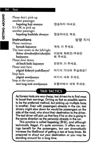 Please don't pick up
another passenger.
    hapsung haji maseyo
It's OK to pick up
another passenger.
    hapsung hashodo dwaeyo

Instructions
Please continue.
   kyesok kajuseyo
The next street to the left/right.
   ibone chwahoe'jon/uhoe'jdn
   haejuseyo
Please slow down.
   ch'onch'onhi kajuseyo             £! £! ^1
Please wait here.
   yogiso kidaryo jushillaeyo?
Stop here.
   yogiso sewojuseyo
Stop at the corner.
   mot'ung-ieso sewojuseyo


                        TAXI TACTICS
   As Korean taxis are very cheap, taxi drivers try to find ways
   to boost their earnings. Driving as fast as possible seems
   to be the preferred method, but picking up multiple fares
   is another. Even with passengers already in the car, taxi
   drivers might slow down for would-be passengers on the
   side of the road, who shout their destination to the driver.
   The taxi driver will pick up that fare if he or she is going in
   the same direction as the person(s) already in the car.
      This practice is called hapsung (U^), and although
   technically illegal, it's quite common. It offers no sav
   ings benefit for the passengers, but can dramatically
   increase the likelihood of getting a taxi at busy times. Be
   prepared to shout out your destination or you may be
   standing around for a long time.
 