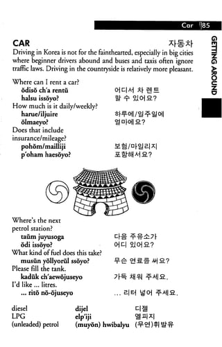 Q
CAR                                                         x[^x[
Driving in Korea is not for the fainthearted, especially in big cities
where beginner drivers abound and buses and taxis often ignore
traffic laws. Driving in the countryside is relatively more pleasant.

Where can I rent a car?
   odiso ch'a rentu                    O| D| A-J x[ sy e
                                                                         §
  halsu issoyo?                        th ^ 210] 2. ?
How much is it daily/weekly?
   harue/iljuire                       *^o /H ^^ o
   olmaeyo?
Does that include
insurance/mileage?
   pohom/mailliji
   p'oham haesoyo?                     £ tl^H M 2.7




Where's the next
petrol station?
   taiim juyusoga
    odi issoyo?                        0]C
What kind of fuel does this take?
    musun yollyorul ssoyo?
Please fill the tank.
    kaduk ch'aewojuseyo
I'd like ... litres.
    ... rito no-6juseyo

diesel                  dijel
LPG                     elp'iji
(unleaded) petrol       (muyon) hwibalyu
 
