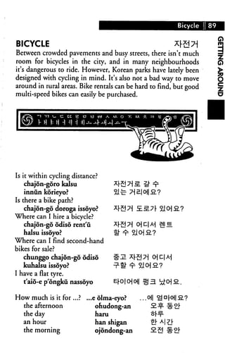 Bicycle I 89


BICYCLE                                                         
Between crowded pavements and busy streets, there isn't much
room for bicycles in the city, and in many neighbourhoods
it's dangerous to ride. However, Korean parks have lately been
designed with cycling in mind. It's also not a bad way to move
around in rural areas. Bike rentals can be hard to find, but good
multi-speed bikes can easily be purchased.




Is it within cycling distance?
    chajdn-goro kalsu
    innun korieyo?
Is there a bike path?
    chajon-go doroga issoyo?
Where can I hire a bicycle?
    chajon-go odiso rent'u
    halsu issoyo?
Where can I find second-hand
bikes for sale?
    chunggo chajon-go odiso
    kuhalsu issoyo?
I have a flat tyre.
    t'aio-e p'ongku nassoyo

How much is it for .     ...e dlma-eyo?      .oil
  the afternoon              ohudong-an
  the day                    haru
  an hour                    han shigan
  the morning               ojondong-an
 