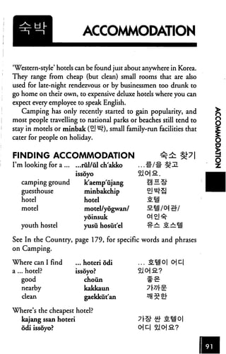 ACCOMMODATION


'Western-style' hotels can be found just about anywhere in Korea.
They range from cheap (but clean) small rooms that are also
used for late-night rendezvous or by businessmen too drunk to
go home on their own, to expensive deluxe hotels where you can
expect every employee to speak English.
   Camping has only recently started to gain popularity, and
most people travelling to national parks or beaches still tend to
stay in motels or minbak (EJ ^J"), small family-run facilities that
cater for people on holiday.


FINDING ACCOMMODATION                                 -
I'm looking for a         rul/ul ch'akko     ... #/#
                        issoyo
   camping ground          k'aempujang
   guesthouse              minbakchip
   hotel                   hotel                 II
   motel                   motel/yogwan/
                           yoinstik              0=j £l ^
   youth hostel            yusu hosutel          ^ 2^:1

See In the Country, page 179, for specific words and phrases
on Camping.

Where can I find        ... hoteri odi       ... SH 0| 0] D|
a ... hotel?            issoyo?
    good                   choun
     nearby                kakkaun
   clean                   gaekkut'an

Where's the cheapest hotel?
   kajang ssan hoteri
   odi issoyo?                               Oj C-l
 