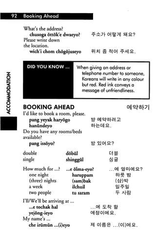 92   Booking Ahead


     What's the address?
        chusoga ottdk'e dwaeyo?                     7 r O) S ?il
     Please write down
     the location.
        wich'i chom chogojuseyo                 1 M 3 0]


       DID YOU KNOW                 When giving an address or
                                      telephone number to someone,
                                      Koreans will write in any colour
                                      but red. Red ink conveys a
                                      message of unfriendliness.



     BOOKING AHEAD
     I'd like to book a room, please.
        pang yeyak haryogo
        hanundeyo
     Do you have any rooms/beds
     available?
        pang issoyo?

     double                 dobul
     single                 shinggul

     How much for ...?      ...e olma-eyo?               ...0
       one night                haruppam                     of--
       (three) nights           (sam)bak
        a week                  ilchuil
        two people              tu saram

     I'll/We'll be arriving at...
        ...e tochakhal                     ...0||
        yejong-ieyo                        oi| £ o | oj| S..
     My name's ...
        che irumun ...(i)eyo               * 0|#-B ..
 