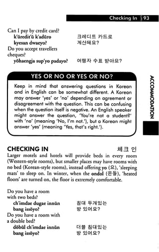 Checking In      93


Can I pay by credit card?
   k'iiredit'u k'aduro
  kyesan dwaeyo?
Do you accept travellers
cheques?
   yohaengja sup'yo padayo?



           YES OR NO OR YES OR NO?

   Keep in mind that answering questions in Korean
   and in English can be somewhat different. A Korean
   may answer 'yes' or 'no' depending on agreement or
   disagreement with the question. This can be confusing
   when the question itself is negative. An English speaker
   might answer the question, 'You're not a student?'
   with 'no' (meaning 'No, I'm not.'), but a Korean might
   answer 'yes' (meaning 'Yes, that's right.').




CHECKING IN                                            *I|5L °]
Larger motels and hotels will provide beds in every room
(Western-style rooms), but smaller places may have rooms with
no bed (Korean-style rooms), instead offering yo (-2.), 'sleeping
mats' to sleep on. In winter, when the ondol (-^-il), 'heated
floors' are turned on, the floor is extremely comfortable.

Do you have a room
with two beds?
   ch'imdae dugae innun
   bang issoyo?
Do you have a room with
a double bed?
  dobul ch'imdae innun
   bang issoyo?
 