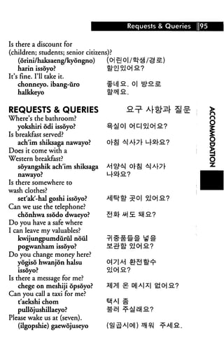 Requests & Queries   95


Is there a discount for
(children; students; senior citizens)?
    (orini/haksaeng/kyongno)
    harin issoyo?
It's fine. I'll take it.
    chonneyo. ibang-uro             #MI-2.. 0| Q£l
    halkkeyo                        1N&.


REQUESTS & QUERIES                      &=?•
Where's the bathroom?
    yokshiri odi issoyo?
Is breakfast served?
    ach'im shiksaga nawayo?
Does it come with a
Western breakfast?
    soyangshik ach'im shiksaga
    nawayo?                      L-r^rS?
Is there somewhere to
wash clothes?
    set'ak'-hal goshi issoyo?    ^l^tti" :
Can we use the telephone?
    chonhwa ssodo dwaeyo?
Do you have a safe where
I can leave my valuables?
    kwijungpumdurul noul
  pogwanham issoyo?
Do you change money here?
   yogiso hwanjon halsu          01 7 IM £FS

Is there a message for me?
   chege on meshiji opsoyo?      *M •£ D1IAI*I
Can you call a taxi for me?
   t'aekshi chom                 *%M £
   pullojushillaeyo?
Please wake us at (seven).
   (ilgopshie) gaewojuseyo
 