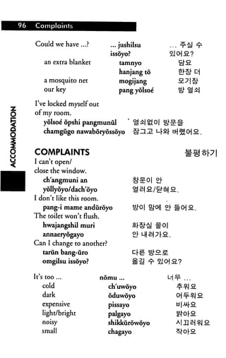 96   Complaints


     Could we have ...?           ... jushilsu
                                  issoyo?
         an extra blanket            tamnyo

                                     hanjang to
         a mosquito net              mogijang
         our key                     pang yolsoe

     I've locked myself out
     of my room.
         yolsoe' opshi pangmunul
         chamgiigo nawaboryossoyo


     COMPLAINTS                                                 n?
     I can't open/
     close the window.
         changmuni an
         yollyoyo/dach'oyo
     I don't like this room.
         pang-i mame anduroyo                      £]• #CH2..
     The toilet won't flush.
         hwajangshil muri
        annaeryogayo

     Can I change to another?
        tarun bang-tiro
        omgilsu issoyo?

     It's too ...              nomu ...

        cold                     ch'uwoyo
        dark                     oduwoyo
        expensive                pissayo
        light/bright             palgayo
        noisy                    shikkurowoyo
        small                    chagayo
 
