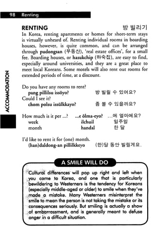 98 Renting
■a
RENTING S
In Korea, renting apartments or homes for short-term stays
is virtually unheard of. Renting individual rooms in boarding
houses, however, is quite common, and can be arranged
through pudongsan (-t"§-£!-), 'real estate offices', for a small
fee. Boarding houses, or hasukchip (^r^1 tl), are easy to find,
especially around universities, and they are a great place to
meet local Koreans. Some motels will also rent out rooms for
extended periods of time, at a discount.
Do you have any rooms to rent?
pang pillilsu issoyo?
Could I see it?
chom polsu issiilkkayo?
How much is it per ...? ...e olma-eyo? .. .0|| S Dr°ll £?
week ilchuil U^U
month handal tit i!"
I'd like to rent it for (one) month.
(han)daldong-an pillilkkeyo
A SMILE WILL DO
Cultural differences will pop up right and left when
you eome to Korea, and one that is particularly
bewildering to Westerners is the tendency for Koreans
(especially middle-aged or older) to smile when they've
mqde a mistake. Many Westerners misinterpret the
smile to mean the person is not taking the mistake or its
consequences seriously. But smiling is actually a show
of embarrassment, and is generally meant to defuse
anger in a difficult situation.
 