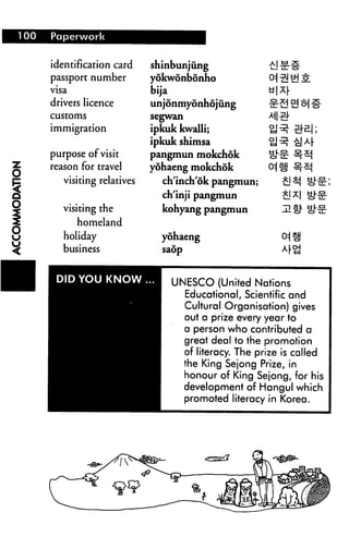 identification card
passport number
visa
drivers licence
customs
immigration
purpose of visit
Z reason for travel
JZ visiting relatives
5 visiting the
5 homeland
U holiday
^ business
■ 1 DID YOU KNOW
1
shinbunjung -fci-nr-s"
yokwonbonho 0=j ^ Si 5.
bija u|Xr
unjonmyonhojung te-S 2! ^ #
segwan M ^r
ipkuk kwalli; ?J^ ^B.|;
ipkuk shimsa tJ^ -fejA|-
pangmun mokchok ^•^ ^-^
yohaeng mokchok 0^|[j s.x^
ch'inch'ok pangmun; £j ^ ^"-^;
ch'inji pangmun £j ^| ^>^
kohyang pangmun mi)1 Qtt
yohaeng 0^ |ij
saop A(-<g
UNESCO (United Nations
Educational, Scientific and
Cultural Organisation) gives
out a prize every year to
a person who contributed a
great deal to the promotion
of literacy. The prize is called
the King Sejong Prize, in
honour of King Sejong, for his
H development of Hangul which
promoted literacy in Korea.
 