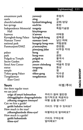 Sightseeing
amusement park
castle
church/cathedral
hot springs
Independence Memorial
Hall
Itaewon
Kyongbok-kung Palace
Namsan Tower
national park
Panrhunjom/DMZ
palace
park
Pulguk-sa Temple
Secret Garden
Seoul Arts Center
statue
temple
Toksu-gung Palace
Tongdaemun
(East Gate)
yuwonji
song
kyohoe/songdang
onch'on
tongnip
kinyomgwan
it'aewon
kyongbok-kung
namsan t'awo
kungnip kong-won
p'anmunjom;
pimujang jidae
kung
kong-won
pulguk-sa
piwon
yesure chondang
tongsang
chol
toksu-gung
tongdaemun
fi|
Tours
Are there regular tours
we can join?
uriga ch'amyo halmanhan
chonggijoguro chegongdoe'nun
yohaeng sangpum omnayo?
Can we hire a guide?
gaidu kuhalsu issoyo?
How much is the tour?
yohaenghanunde olma-eyo?
How much is a guide?
gaidu kuhanunde
olma-eyo?
OjHJ §fec ^D|-Oi|S?
 
