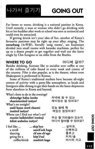 GOING OUT
For better or worse, drinking is a national pastime in Korea.
Until recently, a man or woman who didn't go drinking with
his or her buddies after work or school was seen as antisocial and
could even be ostracised.
If getting drunk isn't your idea of fun, another of Korea's
favourite pastimes may be right up your alley: singing. The
noraebang (JuSJi o1"), literally 'song rooms', are businesses
divided into small rooms with karaoke machines, perfect for
up to a dozen people to get together and wail out the latest
single by Cho Sungmo or an oldie from the Beatles.
WHERE TO GO Ojc|o||
Besides drinking, Koreans like to socialise over coffee at one
of the millions of cafes found in every nook and cranny of
the country. Film is also popular, as is the theatre, where even
Shakespeare is performed in Korean.
Some of Korea's traditional markets have become all-night
centres of activity with a party-like atmosphere, as locals and
foreigners alike throng to get their hands on the latest shipments
from elsewhere in Korea and beyond.
What's there to do in the evenings?
chdnyoge halsu innun
chaeminniinil issoyo?
What's on tonight?
onul bame mwo chaemi
innunil issoyo? *H 5i^ U 9H> £.?
Where can I find out what's on?
musunhalkoriduri innunji ^-£ U"
odiso arabolsu issoyo? O D| A-j ^or# ^ 510]2_-?
I feel like ship oyo ... & pi fi.
a stroll sanch'aek hago ^^i ^[!
dancing ch'um-ch'ugo
going for a kop'i/sul
coffee/drink mashiro kago DrAl^ 7r
 