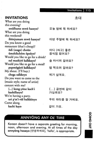 Invitations
INVITATIONS
What are you doing
this evening?
onulbame mwo haseyo?
What are you doing
this weekend?
ibonjumare mwo haseyo?
Do you know a good
restaurant (that's cheap)?
odi (ssago) choun
umshikchom opsoyo?
Would you like to go for a drink?
sul mashiro kalkkayo?
Would you like to go for a meal?
papmoguro kalkkayo?
My shout. (I'll buy.)
chega salkkeyo
Do you want to come to the
{music style; name of artist}
concert with me?
{...} kong-yone kach'i
kashillaeyo?
We're having a party.
uri p'at'i-rul halkkoeyo
Come along.
kachi kayo
ANNYONG ANY OL' TIME
Korean doesn't have a separate greeting for morning,
noon, afternoon and evening. At all times of the day
annydng haseyo (ef^oHia), 'hello', is appropriate.
G)
O
 