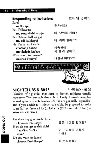 116 Nightclubs & Bar
Responding to Invitations
Sure!
mullonijo! i
Yes, I'd love to.
ne, tang-yonhi kayajo
Yes. Where shall we go?
ne. odi kalkknyo?
No, I'm afraid I can't.
choe'song hande
mot kalgot kat'ayo
What about tomorrow?
naeirun ottaeyo?
Ml,
Ml.
NIGHTCLUBS & BARS M-0| ^&[ #S
Districts of big cities that cater to foreign residents usually
have some Western-style dance clubs. Lately, Latin dancing has
gained quite a few followers. Drinks are generally expensive,
and if you decide to sit down at a table, be prepared to order
some fruit or French fries (called anju (2.^), or 'side dishes') at
astronomical prices.
Are there any good nightclubs?
choun nait'ii issoyo? #■£ urol -
How do you get to this club?
i nait'u-e ottok'e 0| i^Ol^o
kayo?
Do you want to dance?
ch'um ch'ushillaeyo?
 