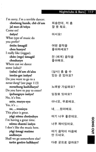 Nightclubs & Bars 117
I'm sorry, I'm a terrible dancer.
choe'song hande, cho chum £|^-iEKII, X
jal mot ch'woyo H" zfz ^-J S..
Come on!
dsoyo!
What type of music do
you prefer?
otton umagul
choa haseyo?
I really like (reggae).
chdn (rege) umagul
choahaeyo
Where can we dance
some (salsa)?
(salsa) chum ch'ulsu
innun-got issoyo?
Do you want to go to a
norae-bang? (see page 113)
noraebang kashillaeyo?
Do you have to pay to enter?
ipchangnyo issoyo?
No, it's free.
anio, muryo-eyo
Yes, it's ...
ne, ...wonieyo Ml, ...
This place is great.
yogi nomu choundeyo 0^ 71 L
I'm having a great time.
nomu chaemi issoyo
I don't like the music here.
yogi umagi maume
anduneyo
Shall we go somewhere else?
tarun gosuro kalkkayo?
 