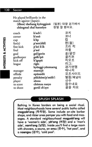 He played brilliantly in the
match against (Japan).
(ilbon) daehang kyonggieso
chongmal chal haessoyo IT S»cha.
coach
corner
cup
fan(s)
free kick
foul
goal
goalkeeper
kick off
league
manager
offside
penalty
player
to score
to shoot
i
k'och'i
k'ono
k'op
p'aen(dul)
p'uri k'ik
p'aul
gol/gorin
golkipo
k'igopu
rigu;
kyonggi-yonmaeng
maenijo
opusaidu
polchom/p'enolt'i
sonsu
chomsu naeyo
goriil ch'ayo
<;pi i<;h <;pii
Bathing in Korea borders on being a social ritual.
Most neighbourhoods have several public baths called
mogyokt'ang (•^■^H'). Some include on-site barber
shops, and ritzier ones pamper you with food and mas
sages. A standard neighbourhood mogyokt'ang will
have a 'women's side'# yofang (CHiH and a 'man's
side', namfang (cl'll'). Inside you'll find a large room
with showers, a sauna, an onsu (•£:sr), 'hot pool', and
a naengsu (cS^), 'cold pool'.
 