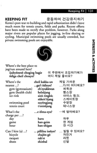 Keeping Fit 131
KEEPING FIT £#*M*I
Korea's post-war re-building and rapid urbanisation didn't leave
much room for tennis courts, fields and parks. Recent efforts
have been made to rectify that problem, however. Parks along
major rivers are popular places for jogging, in-line skating or
cycling. Municipal swimming pools are usually crowded, but
private swimming pools are enjoyable.
Where's the best place to
jog/run around here?
ijb hiijubyoneso choging hagie 0| ^-£j<
odiga cheil choayo?
Where's the
nearest...?
gym (gymnasium)
gym (health club)
ice rink
swimming pool
tennis court
What's the
charge per ... ?
day
game
hour
Can I hire (a) ...?
bicycle
racquet
shoes
oiq*ir
cheil kakka-un
...ga/i odieyo?
ch'eyukkwan
helsujang
aisu ringku;
sukeit'ujang
suyongjang
t'enisujang
...e olma-eyo?
haru
han-geim
han-shigan
... pillilsu issoyo?
chajon-go
rak'et
shinbal
$M s^j3p|cH|7f-
U #o|-S.?
...7^/0| OJD|0l|a?
oro|>^ tia.;
•••Oil <^D[-Oj|£.?
ol- 7|| oj
... US ^ SlojS?
 