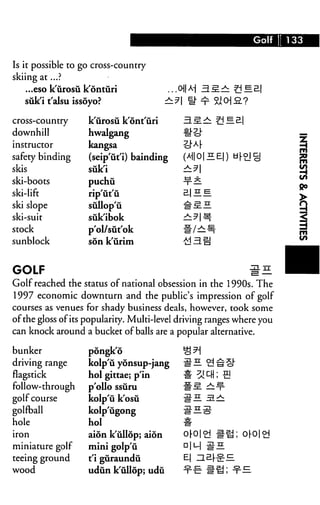 Golf 133
Is it possible to j
skiing at...?
go cross-country
...eso k'urosii k'onturi ...oM B.£.± ?jH£
siik'i t'alsu issoyo? r^lih^SJCHS.?
cross-country
downhill
instructor
safety binding
skis
ski-boots
ski-lift
ski slope
ski-suit
stock
sunblock
k'iirosu k'ont'uri EL £.±: t — £|
hwalgang tt"?D
kangsa -cMF
(seip'ut'i) bainding (A||O|HE|) ti[o§
siik'i ±.?
puchu -x-^
rip'ut'ii 2-1 — ^.
sullop'u #^.H
suk'ibok ^: ^ | ^
p'ol/sut'ok ^/^
son k'urim {d 3. §
GOLF ^E.
Golf reached the status of national obsession in the 1990s. The
1997 economic downturn and the public's impression of golf
courses as venues for shady business deals, however, took some
of the gloss ofits popularity. Multi-level driving ranges where you
can knock around a bucket of balls are a popular alternative.
bunker
driving range
flagstick
follow-through
golf course
golfball
hole
iron
miniature golf
teeing ground
wood
pongk'6
kolp'ii yonsup-jang
hoi gittae; p'in
polio ssuru
kolp'ii k'osu
kolp'iigong
hoi
aion k'ullop; aion
mini golp'ti
t'i guraundu
udun k'ullop; udu
^H ^^
ft yA DH; 
#s —¥
m
0r0|oj a.
D|M #H
E| ^l£r^
■t-E #^
0|-0|oj
 
