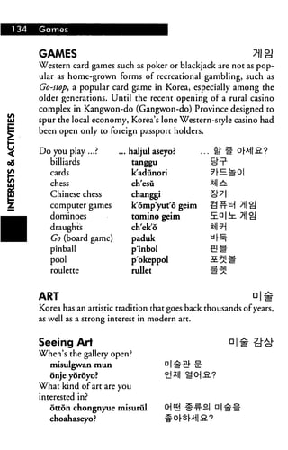 134 Games
GAMES 7|| gj
Western card games such as poker or blackjack are not as pop
ular as home-grown forms of recreational gambling, such as
Go-stop, a popular card game in Korea, especially among the
older generations. Until the recent opening of a rural casino
complex in Kangwon-do (Gangwon-do) Province designed to
spur the local economy, Korea's lone Western-style casino had
been open only to foreign passport holders.
Do you play ...?
billiards
cards
chess
Chinese chess
computer games
dominoes
draughts
Go (board game)
pinball
pool
roulette
.. haljul aseyo?
tanggu
kadunori
ch'esu
changgi
k'omp'yut'6 geim
tomino geim
ch'ek'6
paduk
p'inbol
p'okeppol
rullet
ART □!£
Korea has an artistic tradition that goes back thousands of years,
as well as a strong interest in modern art.
Seeing Art
When's the gallery open?
misulgwan mun
onje yoroyo?
What kind of art are you
interested in?
otton chongnyue misurul CH ^j
choahaseyo?
 