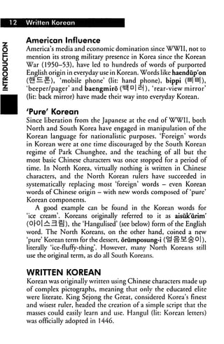 12 Written Korean
American Influence
America's media and economic domination since WWII, not to
mention its strong military presence in Korea since the Korean
War (1950-53), have led to hundreds of words of purported
English origin in everyday use in Korean. Words like haendupon
(!!!£?), 'mobile phone' (lit: hand phone), bippi (HH| UU|),
'beeper/pager' and baengmiro (^i Dl S-j), 'rear-view mirror'
(lit: back mirror) have made their way into everyday Korean.
'Pure' Korean
Since liberation from the Japanese at the end of WWII, both
North and South Korea have engaged in manipulation of the
Korean language for nationalistic purposes. 'Foreign' words
in Korean were at one time discouraged by the South Korean
regime of Park Chunghee, and the teaching of all but the
most basic Chinese characters was once stopped for a period of
time. In North Korea, virtually nothing is written in Chinese
characters, and the North Korean rulers have succeeded in
systematically replacing most 'foreign' words — even Korean
words of Chinese origin — with new words composed of'pure'
Korean components.
A good example can be found in the Korean words for
'ice cream'. Koreans originally referred to it as aisuk'urim'
(0|-0 |^l3§), the 'Hangulised' (see below) form of the English
word. The North Koreans, on the other hand, coined a new
'pure' Korean term for the dessert, 6rumposung-i (^ "H-M^O |),
literally 'ice-flufty-thing'. However, many North Koreans still
use the original term, as do all South Koreans.
WRITTEN KOREAN
Korean was originally written using Chinese characters made up
of complex pictographs, meaning that only the educated elite
were literate. King Sejong the Great, considered Korea's finest
and wisest ruler, headed the creation of a simple script that the
masses could easily learn and use. Hangul (lit: Korean letters)
was officially adopted in 1446.
 